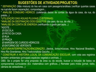 SUGESTÕES DE ATIVIDADE/PROJETOS: *  SEPARAÇÃO  (Não mistura) do lixo em casa com pesagens/análises (verificar quantas casas na rua/vila fazem separação), compostagem... *  ANÁLISE CONSUMO HÍDRICO:  (coletando dados de contas de água da casa, da rua, do prédio...) * UTILIZAÇÃO DAS ÁGUAS PLUVIAIS (CISTERNAS) *ANÁLISE DA DESTINAÇÃO DOS ESGOTOS  (da casa, da rua, da vila...) * ANÁLISE DA CONTA DE ENERGIA  (verificando o gasto percapta...) *ADOTE... Ø ESCOLA Ø PÁTIO DA CASA Ø RUA Ø PRAÇA Ø MARGEM DE CURSOS HÍDRICOS Ø ENTORNO DE VERTENTE * LEITURA/INTERPRETAÇÃO/ENCENAÇÃO ...(textos, livros/músicas, Hino Nacional Brasileiro, Hino Rio Grandense, Hino Tradicionalista Gaúcho...) *  CONSTRUIR A HISTÓRIA LOCAL DA COMUNICAÇÃO ESCOLAR , com vista aos registros também ambientais (principais espécies vegetais e animais...) OBS: Se o projeto for uma proposta da área ou da escola, buscar a inclusão de todos os componentes curriculares (Ex: matemática com gráficos...) Remeter para mídia (jornal, rádio, câmara de vereadores...) 