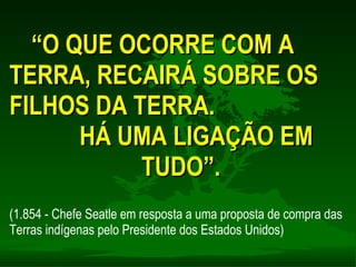 “ O QUE OCORRE COM A TERRA, RECAIRÁ SOBRE OS FILHOS DA TERRA. HÁ UMA LIGAÇÃO EM TUDO”. (1.854 - Chefe Seatle em resposta a uma proposta de compra das Terras indígenas pelo Presidente dos Estados Unidos) 