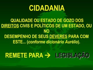 CIDADANIA QUALIDADE OU ESTADO DE GOZO DOS  DIREITOS  CIVIS E POLÍTICOS DE UM ESTADO, OU NO DESEMPENHO DE SEUS  DEVERES  PARA COM ESTE... ( conforme dicionário Aurélio ). REMETE PARA     LEGISLAÇÃO 