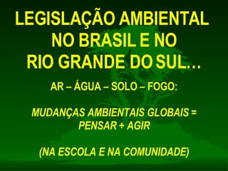 LEGISLAÇÃO AMBIENTAL  NO BRASIL E NO RIO GRANDE DO SUL… AR – ÁGUA – SOLO – FOGO: MUDANÇAS AMBIENTAIS GLOBAIS = PENSAR + AGIR (NA ESCOLA E NA COMUNIDADE) 