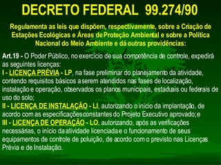 DECRETO FEDERAL  99.274/90   Regulamenta as leis que dispõem, respectivamente, sobre a Criação de Estações Ecológicas e Áreas de Proteção Ambiental e sobre a Política Nacional do Meio Ambiente e dá outras providências: Art.19 -  O Poder Público, no exercício de sua competência de controle, expedirá as seguintes licenças:  I -  LICENÇA PRÉVIA  - LP , na fase preliminar do planejamento da atividade, contendo requisitos básicos a serem atendidos nas fases de localização, instalação e operação, observados os planos municipais, estaduais ou federais de uso do solo;  II -   LICENÇA DE INSTALAÇÃO  - LI , autorizando o início da implantação, de acordo com as especificações constantes do Projeto Executivo aprovado; e  III -  LICENÇA DE OPERAÇÃO  - LO , autorizando, após as verificações necessárias, o início da atividade licenciada e o funcionamento de seus equipamentos de controle de poluição, de acordo com o previsto nas Licenças Prévia e de Instalação.  