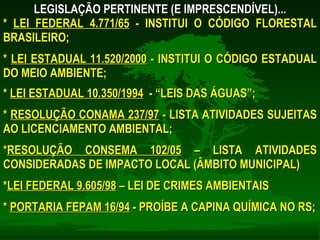 LEGISLAÇÃO PERTINENTE (E IMPRESCENDÍVEL)... *  LEI FEDERAL 4.771/65  - INSTITUI O CÓDIGO FLORESTAL BRASILEIRO; *  LEI ESTADUAL 11.520/2000  - INSTITUI O CÓDIGO ESTADUAL DO MEIO AMBIENTE; *  LEI ESTADUAL 10.350/1994   - “LEIS DAS ÁGUAS”; *  RESOLUÇÃO CONAMA 237/97  - LISTA ATIVIDADES SUJEITAS AO LICENCIAMENTO AMBIENTAL; * RESOLUÇÃO CONSEMA 102/05  – LISTA ATIVIDADES CONSIDERADAS DE IMPACTO LOCAL (ÂMBITO MUNICIPAL) * LEI FEDERAL 9.605/98  – LEI DE CRIMES AMBIENTAIS *  PORTARIA FEPAM 16/94  - PROÍBE A CAPINA QUÍMICA NO RS; 