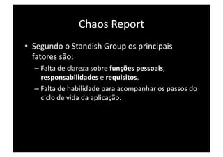 Chaos Report 
•  Segundo o Standish Group os principais 
   fatores são: 
  –  Falta de clareza sobre funções pessoais, 
     responsabilidades e requisitos. 
  –  Falta de habilidade para acompanhar os passos do 
     ciclo de vida da aplicação. 
 