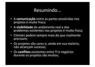 Resumindo... 
•  A comunicação entre as partes envolvidas nos 
   projetos é muito fraca; 
•  A visibilidade do andamento real e dos 
   problemas existentes nos projetos é muito fraca; 
•  Clientes pedem sempre mais do que realmente 
   precisam; 
•  Os projetos são caros e, ainda em sua maioria, 
   não alcançam sucesso; 
•  Os conﬂitos existentes entre TI e negócios 
   durante os projetos são muitos; 
 