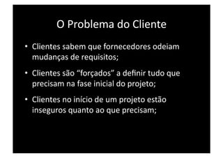 O Problema do Cliente 
•  Clientes sabem que fornecedores odeiam 
   mudanças de requisitos; 
•  Clientes são “forçados” a deﬁnir tudo que 
   precisam na fase inicial do projeto; 
•  Clientes no início de um projeto estão 
   inseguros quanto ao que precisam; 
 