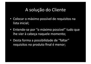 A solução do Cliente 
•  Colocar o máximo possível de requisitos na 
   lista inicial; 
•  Entende‐se por “o máximo possível” tudo que 
   lhe vier à cabeça naquele momento; 
•  Desta forma a possibilidade de “faltar” 
   requisitos no produto ﬁnal é menor; 
 