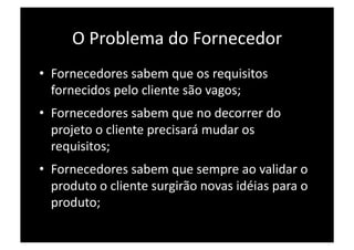 O Problema do Fornecedor 
•  Fornecedores sabem que os requisitos 
   fornecidos pelo cliente são vagos; 
•  Fornecedores sabem que no decorrer do 
   projeto o cliente precisará mudar os 
   requisitos; 
•  Fornecedores sabem que sempre ao validar o 
   produto o cliente surgirão novas idéias para o 
   produto; 
 