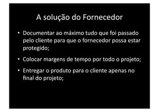 A solução do Fornecedor 
•  Documentar ao máximo tudo que foi passado 
   pelo cliente para que o fornecedor possa estar 
   protegido; 
•  Colocar margens de tempo por todo o projeto; 
•  Entregar o produto para o cliente apenas no 
   ﬁnal do projeto; 
 