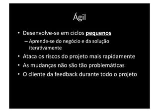 Ágil 
•  Desenvolve‐se em ciclos pequenos 
  –  Aprende‐se do negócio e da solução 
     iteraPvamente 
•  Ataca os riscos do projeto mais rapidamente 
•  As mudanças não são tão problemáPcas 
•  O cliente da feedback durante todo o projeto 
 