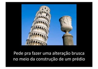Pede pra fazer uma alteração brusca 
no meio da construção de um prédio 
 