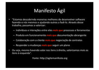 Manifesto Ágil 
•  “Estamos descobrindo maneiras melhores de desenvolver soXware 
   fazendo‐o nós mesmos e ajudando outros a fazê‐lo. Através desse 
   trabalho, passamos a valorizar: 
   –  Indivíduos e interações entre eles mais que processos e ferramentas 
   –  Produto em funcionamento mais que documentação abrangente 
   –  Colaboração com o cliente mais que negociação de contratos 
   –  Responder a mudanças mais que seguir um plano 
•  Ou seja, mesmo havendo valor nos itens à direita, valorizamos mais os 
   itens à esquerda”. 
                     Fonte: hDp://agilemanifesto.org 
 