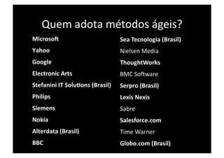 Quem adota métodos ágeis? 
    MicrosoB                            Sea Tecnologia (Brasil) 
    Yahoo                               Nielsen Media 
    Google                              ThoughtWorks 
    Electronic Arts                     BMC SoXware 
    Stefanini IT SoluIons (Brasil)    Serpro (Brasil) 
    Philips                             Lexis Nexis 
    Siemens                             Sabre 
    Nokia                               Salesforce.com 
    Alterdata (Brasil)                  Time Warner 
    BBC                                 Globo.com (Brasil) 
 