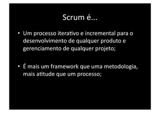 Scrum é... 
•  Um processo iteraPvo e incremental para o 
   desenvolvimento de qualquer produto e 
   gerenciamento de qualquer projeto; 

•  É mais um framework que uma metodologia, 
   mais aPtude que um processo; 
 