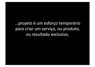 ...projeto é um esforço temporário 
para criar um serviço, ou produto, 
       ou resultado exclusivo. 
 