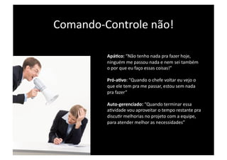 Comando‐Controle não! 

         ApáIco: “Não tenho nada pra fazer hoje, 
         ninguém me passou nada e nem sei também 
         o por que eu faço essas coisas!” 

         Pró‐aIvo: “Quando o chefe voltar eu vejo o 
         que ele tem pra me passar, estou sem nada 
         pra fazer” 

         Auto‐gerenciado: “Quando terminar essa 
         aPvidade vou aproveitar o tempo restante pra 
         discuPr melhorias no projeto com a equipe, 
         para atender melhor as necessidades” 
 