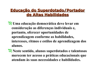 Educação do Superdotado/Portador de Altas Habilidades Uma educação democrática deve levar em consideração as diferenças individuais e, portanto, oferecer oportunidades de aprendizagem conforme as habilidades, interesses, ritmos e estilos de aprendizagem dos alunos.  Neste sentido, alunos superdotados e talentosos merecem ter acesso a práticas educacionais que atendam às suas necessidades e habilidades. 