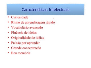 Características Intelectuais Curiosidade .  Ritmo de aprendizagem rápido Vocabulário avançado  Fluência de idéias Originalidade de idéias Paixão por aprender Grande concentração Boa memória 