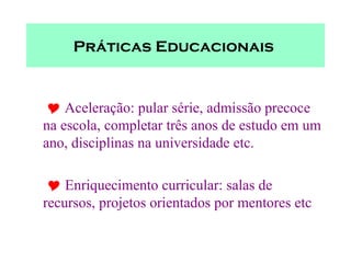 Práticas Educacionais        Aceleração: pular série, admissão precoce na escola, completar três anos de estudo em um ano, disciplinas na universidade etc.      Enriquecimento curricular: salas de recursos, projetos orientados por mentores etc 