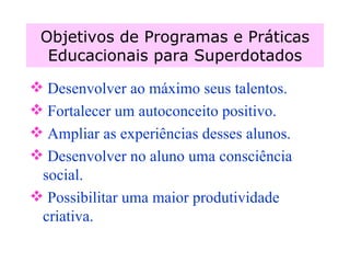 Objetivos de Programas e Práticas Educacionais para Superdotados Desenvolver ao máximo seus talentos. Fortalecer um autoconceito positivo. Ampliar as experiências desses alunos. Desenvolver no aluno uma consciência social. Possibilitar uma maior produtividade criativa. 