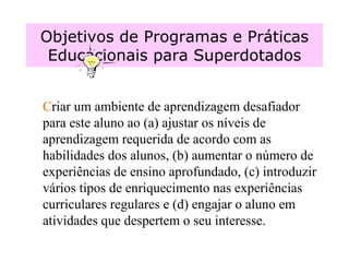 Objetivos de Programas e Práticas Educacionais para Superdotados C riar um ambiente de aprendizagem desafiador para este aluno ao (a) ajustar os níveis de aprendizagem requerida de acordo com as habilidades dos alunos, (b) aumentar o número de experiências de ensino aprofundado, (c) introduzir vários tipos de enriquecimento nas experiências curriculares regulares e (d) engajar o aluno em atividades que despertem o seu interesse.  