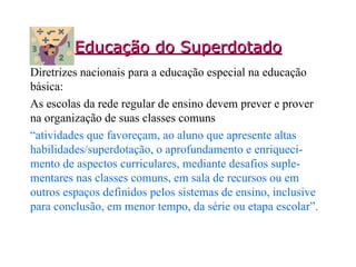 Educação do Superdotado Diretrizes nacionais para a educação especial na educação básica:  As escolas da rede regular de ensino devem prever e prover na organização de suas classes comuns  “ atividades que favoreçam, ao aluno que apresente altas habilidades/superdotação, o aprofundamento e enriqueci-mento de aspectos curriculares, mediante desafios suple-mentares nas classes comuns, em sala de recursos ou em outros espaços definidos pelos sistemas de ensino, inclusive para conclusão, em menor tempo, da série ou etapa escolar”. 