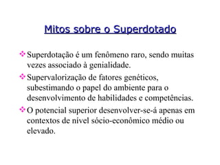 Mitos sobre o Superdotado Superdotação é um fenômeno raro, sendo muitas vezes associado à genialidade. Supervalorização de fatores genéticos, subestimando o papel do ambiente para o desenvolvimento de habilidades e competências. O potencial superior desenvolver-se-á apenas em contextos de nível sócio-econômico médio ou elevado.  