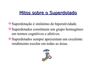 Mitos sobre o Superdotado Superdotação é sinônimo de hiperatividade. Superdotados constituem um grupo homogêneo em termos cognitivos e afetivos. Superdotados sempre apresentam um excelente rendimento escolar em todas as áreas. 
