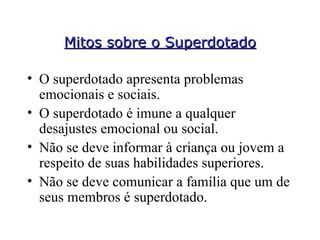 Mitos sobre o Superdotado O superdotado apresenta problemas emocionais e sociais. O superdotado é imune a qualquer desajustes emocional ou social. Não se deve informar à criança ou jovem a respeito de suas habilidades superiores. Não se deve comunicar a família que um de seus membros é superdotado. 