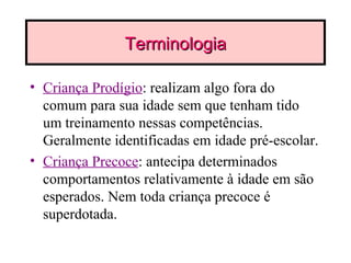 Terminologia Criança Prodígio : realizam algo fora do comum para sua idade sem que tenham tido um treinamento nessas competências. Geralmente identificadas em idade pré-escolar. Criança Precoce : antecipa determinados comportamentos relativamente à idade em são esperados. Nem toda criança precoce é superdotada. 