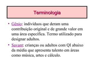 Terminologia Gênio : indivíduos que deram uma contribuição original e de grande valor em uma área específica. Termo utilizado para designar adultos. Savant : crianças ou adultos com QI abaixo da média que apresenta talento em áreas como música, artes e cálculo. 