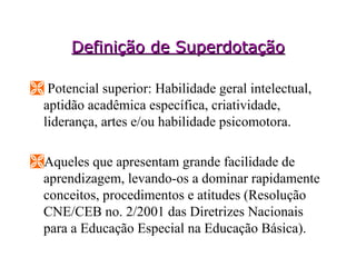 Definição de Superdotação Potencial superior: Habilidade geral intelectual, aptidão acadêmica específica, criatividade, liderança, artes e/ou habilidade psicomotora. Aqueles que apresentam grande facilidade de aprendizagem, levando-os a dominar rapidamente conceitos, procedimentos e atitudes (Resolução CNE/CEB no. 2/2001 das Diretrizes Nacionais para a Educação Especial na Educação Básica).  
