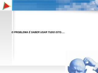 O PROBLEMA É SABER USAR TUDO ISTO..... 