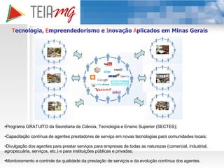 T ecnologia,  E mpreendedorismo e  I novação  A plicados em Minas Gerais Programa GRATUITO da Secretaria de Ciência, Tecnologia e Ensino Superior (SECTES); Capacitação contínua de agentes prestadores de serviço em novas tecnologias para comunidades locais; Divulgação dos agentes para prestar serviços para empresas de todas as naturezas (comercial, industrial, agropecuária, serviços, etc.) e para instituições públicas e privadas; Monitoramento e controle da qualidade da prestação de serviços e da evolução contínua dos agentes. 