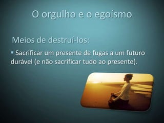 O orgulho e o egoísmo

Meios de destruí-los:
 Sacrificar um presente de fugas a um futuro
durável (e não sacrificar tudo ao presente).
 