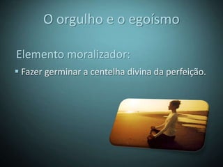 O orgulho e o egoísmo

Elemento moralizador:
 Fazer germinar a centelha divina da perfeição.
 