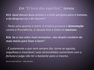 Em “O livro dos espíritos”, temos:
815. Qual dessas duas provas é a mais perigosa para o homem,
a da desgraça ou a da riqueza?

- Tanto uma quanto a outra. A miséria provoca a lamentação
contra a Providência, a riqueza leva a todos os excessos.

816. Se o rico sofre mais tentações, não dispõe também de
mais meios para fazer o bem?

- É justamente o que nem sempre faz; torna-se egoísta,
orgulhoso e insaciável; suas necessidades aumentam com a
fortuna e julga não ter o bastante para si mesmo.
(O Livro dos Espíritos – Allan Kardec)
 