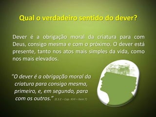 Qual o verdadeiro sentido do dever?

Dever é a obrigação moral da criatura para com
Deus, consigo mesma e com o próximo. O dever está
presente, tanto nos atos mais simples da vida, como
nos mais elevados.

"O dever é a obrigação moral da
 criatura para consigo mesma,
 primeiro, e, em segundo, para
 com os outros.” (E.S.E – Cap. XVII – Item 7)
 
