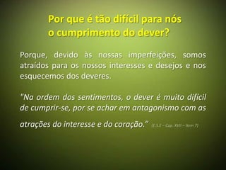 Por que é tão difícil para nós
       o cumprimento do dever?
Porque, devido às nossas imperfeições, somos
atraídos para os nossos interesses e desejos e nos
esquecemos dos deveres.

"Na ordem dos sentimentos, o dever é muito difícil
de cumprir-se, por se achar em antagonismo com as
atrações do interesse e do coração.”   (E.S.E – Cap. XVII – Item 7)
 