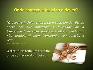 Onde começa e termina o dever?

"O dever principia sempre, para cada um de vós, do
ponto em que ameaçais a felicidade ou a
tranqüilidade do vosso próximo; acaba no limite que
não desejais ninguém transponha com relação a
vós.”
(E.S.E – Cap. XVII – Item 7)



O direito de cada um termina
onde começa o do próximo.
 