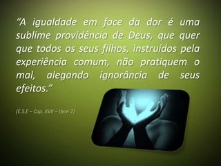 “A igualdade em face da dor é uma
sublime providência de Deus, que quer
que todos os seus filhos, instruídos pela
experiência comum, não pratiquem o
mal, alegando ignorância de seus
efeitos.”
(E.S.E – Cap. XVII – Item 7)
 