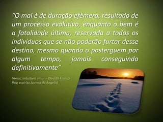 “O mal é de duração efêmera, resultado de
um processo evolutivo, enquanto o bem é
a fatalidade última, reservada a todos os
indivíduos que se não poderão furtar desse
destino, mesmo quando o posterguem por
algum tempo, jamais conseguindo
definitivamente”
(Amor, imbatível amor – Divaldo Franco
Pelo espírito Joanna de Ângelis)
 