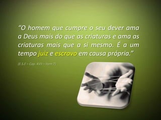 “O homem que cumpre o seu dever ama
a Deus mais do que as criaturas e ama as
criaturas mais que a si mesmo. É a um
tempo juiz e escravo em causa própria.”
(E.S.E – Cap. XVII – Item 7)
 