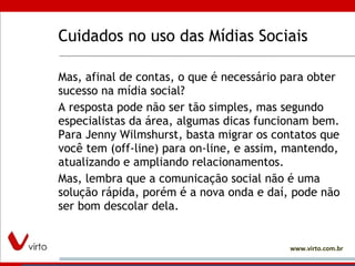 Cuidados no uso das Mídias Sociais Mas, afinal de contas, o que é necessário para obter sucesso na mídia social?  A resposta pode não ser tão simples, mas segundo especialistas da área, algumas dicas funcionam bem. Para Jenny Wilmshurst, basta migrar os contatos que você tem (off-line) para on-line, e assim, mantendo, atualizando e ampliando relacionamentos.  Mas, lembra que a comunicação social não é uma solução rápida, porém é a nova onda e daí, pode não ser bom descolar dela.  