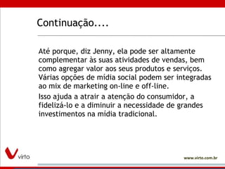 Continuação.... Até porque, diz Jenny, ela pode ser altamente complementar às suas atividades de vendas, bem como agregar valor aos seus produtos e serviços. Várias opções de mídia social podem ser integradas ao mix de marketing on-line e off-line.  Isso ajuda a atrair a atenção do consumidor, a fidelizá-lo e a diminuir a necessidade de grandes investimentos na mídia tradicional.  