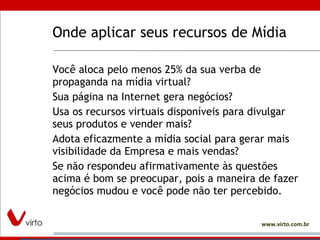 Onde aplicar seus recursos de Mídia Você aloca pelo menos 25% da sua verba de propaganda na mídia virtual?  Sua página na Internet gera negócios?  Usa os recursos virtuais disponíveis para divulgar seus produtos e vender mais?  Adota eficazmente a mídia social para gerar mais visibilidade da Empresa e mais vendas?  Se não respondeu afirmativamente às questões acima é bom se preocupar, pois a maneira de fazer negócios mudou e você pode não ter percebido.  