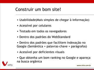 Construir um bom site! Usabilidade(Mais simples de chegar à informação) Acessível por celulares Testado em todos os navegadores Dentro dos padrões do WebStandard Dentro dos padrões que facilitem indexação no Google (Semântica + palavras-chave + parágrafos)  Acessível por deficientes visuais Que obtenha um bom ranking no Google e apareça na busca orgânica 