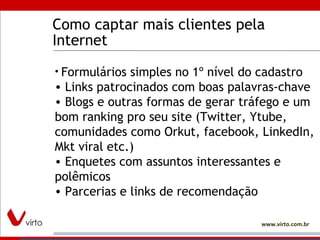 Como captar mais clientes pela Internet Formulários simples no 1º nível do cadastro Links patrocinados com boas palavras-chave Blogs e outras formas de gerar tráfego e um bom ranking pro seu site (Twitter, Ytube, comunidades como Orkut, facebook, LinkedIn, Mkt viral etc.) Enquetes com assuntos interessantes e polêmicos Parcerias e links de recomendação 