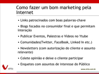 Como fazer um bom marketing pela Internet Links patrocinados com boas palavras-chave Blogs focados no consumidor final e que permitam interação Publicar Eventos, Palestras e Vídeos no Ytube Comunidades(Twitter, FaceBook, Linked In etc.) Newsletters (com autorização do cliente e assunto relevante) Colete opinião e deixe o cliente participar Enquetes com assuntos de interesse do Público 