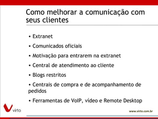 Como melhorar a comunicação com seus clientes Extranet Comunicados oficiais Motivação para entrarem na extranet Central de atendimento ao cliente Blogs restritos Centrais de compra e de acompanhamento de pedidos Ferramentas de VoIP, vídeo e Remote Desktop 