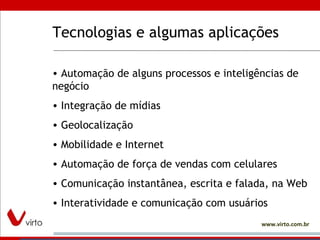 Tecnologias e algumas aplicações Automação de alguns processos e inteligências de negócio Integração de mídias Geolocalização Mobilidade e Internet Automação de força de vendas com celulares Comunicação instantânea, escrita e falada, na Web Interatividade e comunicação com usuários 